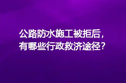 公路防水施工被拒后，有哪些行政救济途径？