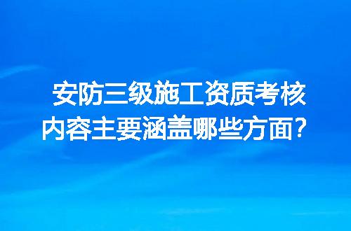 安防三级施工资质考核内容主要涵盖哪些方面？