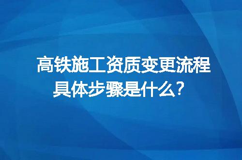 高铁施工资质变更流程具体步骤是什么？