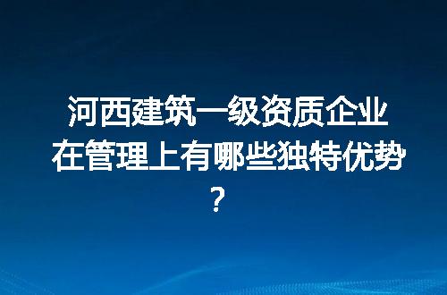 河西建筑一级资质企业在管理上有哪些独特优势？