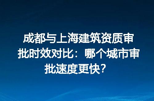 成都与上海建筑资质审批时效对比：哪个城市审批速度更快？