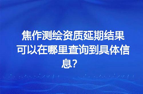 焦作测绘资质延期结果可以在哪里查询到具体信息？