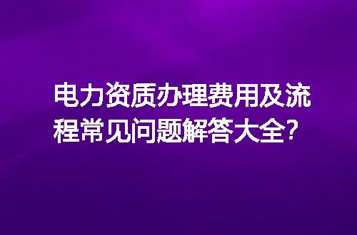 电力资质办理费用及流程常见问题解答大全？