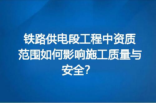铁路供电段工程中资质范围如何影响施工质量与安全？