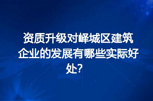 资质升级对峄城区建筑企业的发展有哪些实际好处？