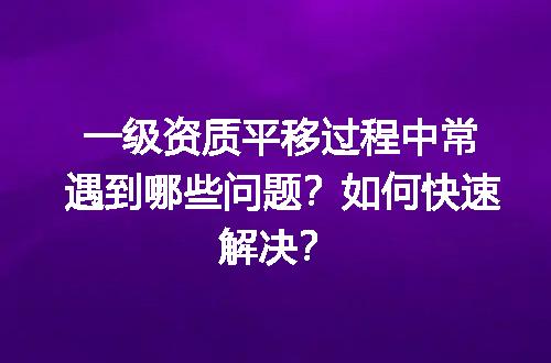 一级资质平移过程中常遇到哪些问题？如何快速解决？