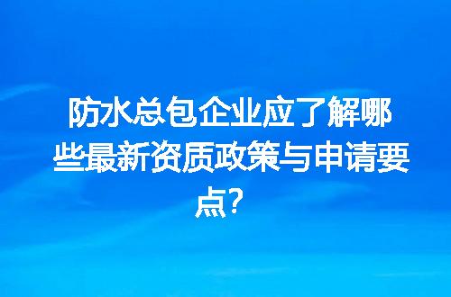 防水总包企业应了解哪些最新资质政策与申请要点？