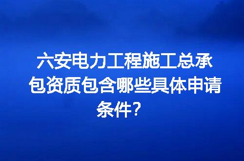 六安电力工程施工总承包资质包含哪些具体申请条件？