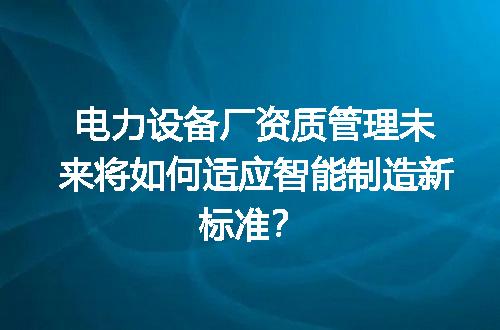 电力设备厂资质管理未来将如何适应智能制造新标准？