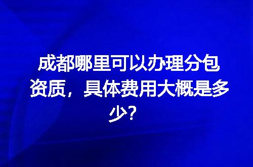 成都哪里可以办理分包资质，具体费用大概是多少？