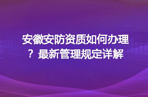 安徽安防资质如何办理？最新管理规定详解