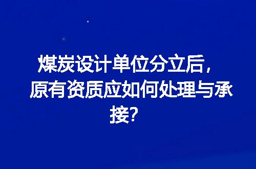 煤炭设计单位分立后，原有资质应如何处理与承接？