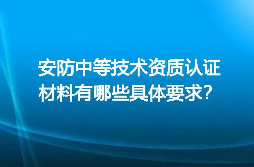 安防中等技术资质认证材料有哪些具体要求？
