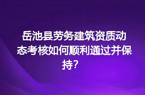 岳池县劳务建筑资质动态考核如何顺利通过并保持？