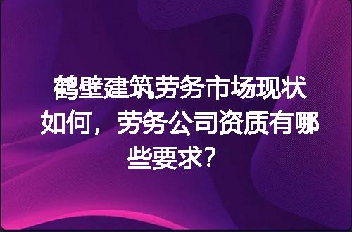 鹤壁建筑劳务市场现状如何，劳务公司资质有哪些要求？