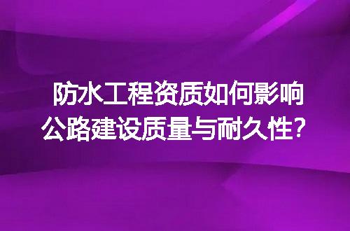 防水工程资质如何影响公路建设质量与耐久性？
