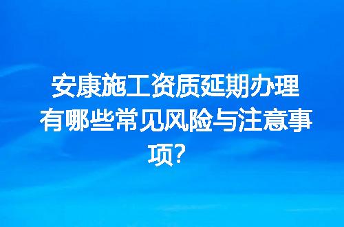 安康施工资质延期办理有哪些常见风险与注意事项？