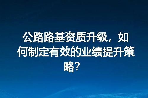 公路路基资质升级，如何制定有效的业绩提升策略？