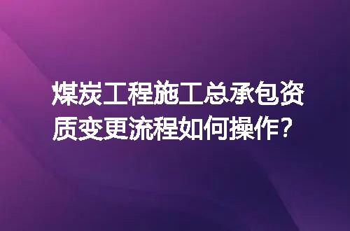 煤炭工程施工总承包资质变更流程如何操作？