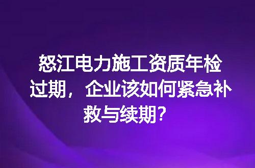怒江电力施工资质年检过期，企业该如何紧急补救与续期？