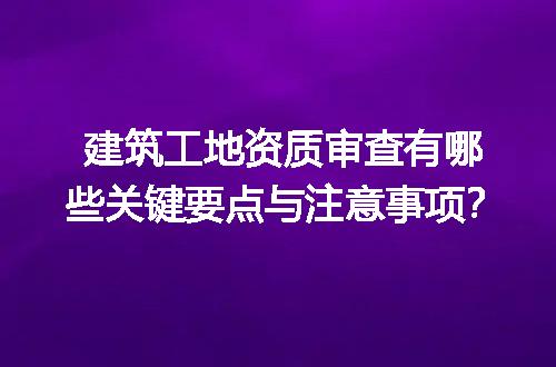 建筑工地资质审查有哪些关键要点与注意事项？