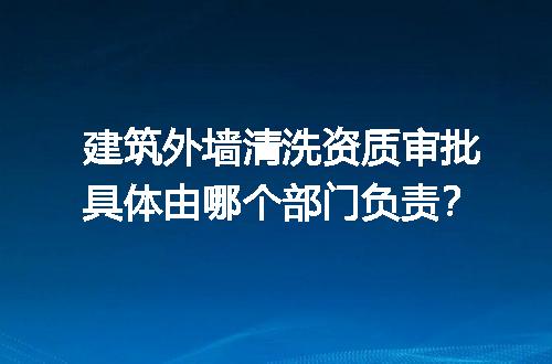 建筑外墙清洗资质审批具体由哪个部门负责？