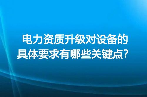 电力资质升级对设备的具体要求有哪些关键点？