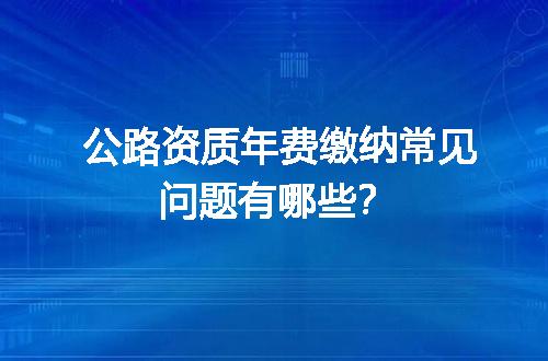 公路资质年费缴纳常见问题有哪些？