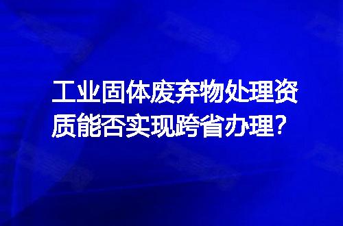 工业固体废弃物处理资质能否实现跨省办理？