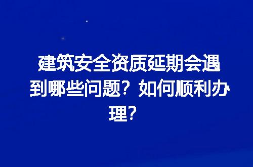 建筑安全资质延期会遇到哪些问题？如何顺利办理？