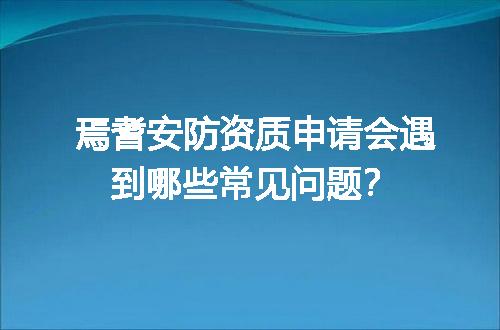 焉耆安防资质申请会遇到哪些常见问题？