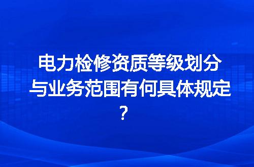 电力检修资质等级划分与业务范围有何具体规定？
