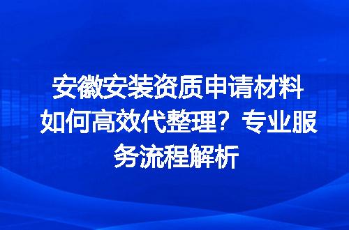 安徽安装资质申请材料如何高效代整理？专业服务流程解析