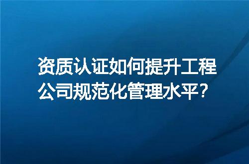 资质认证如何提升工程公司规范化管理水平？