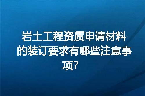 岩土工程资质申请材料的装订要求有哪些注意事项？