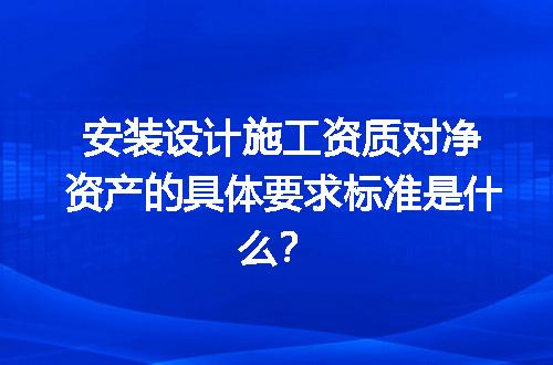 安装设计施工资质对净资产的具体要求标准是什么？