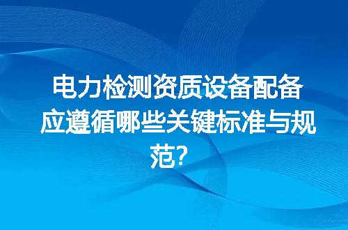 电力检测资质设备配备应遵循哪些关键标准与规范？