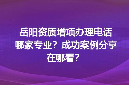 岳阳资质增项办理电话哪家专业？成功案例分享在哪看？