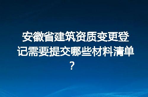 安徽省建筑资质变更登记需要提交哪些材料清单？