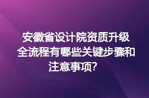 安徽省设计院资质升级全流程有哪些关键步骤和注意事项？