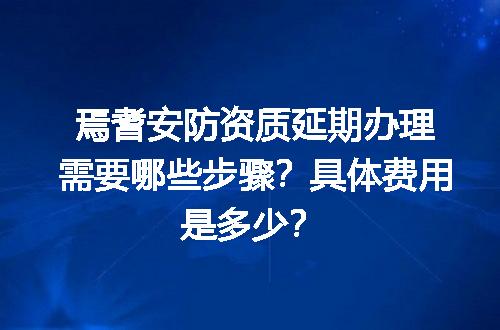 焉耆安防资质延期办理需要哪些步骤？具体费用是多少？