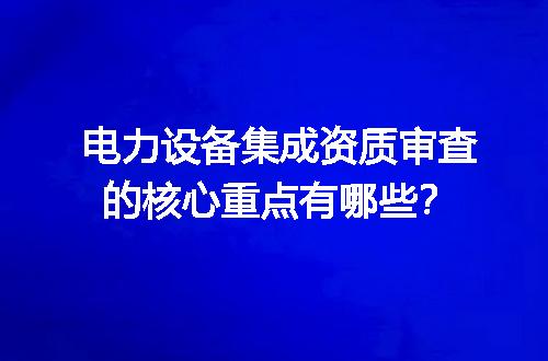 电力设备集成资质审查的核心重点有哪些？