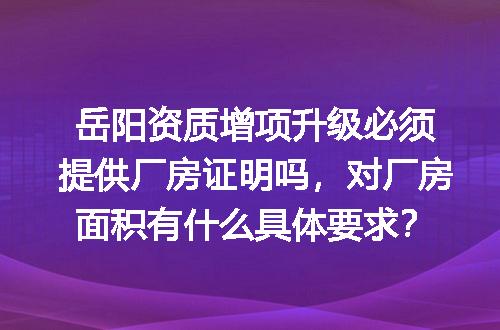 岳阳资质增项升级必须提供厂房证明吗，对厂房面积有什么具体要求？