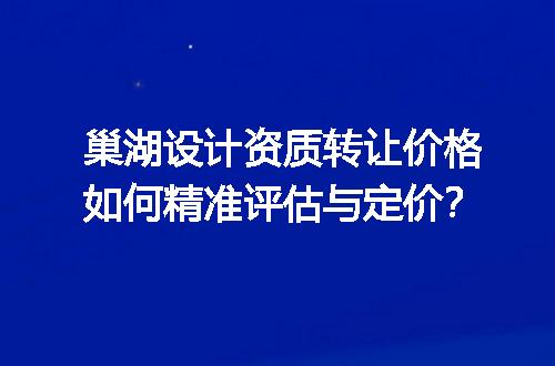 巢湖设计资质转让价格如何精准评估与定价？