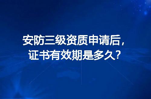 安防三级资质申请后，证书有效期是多久？