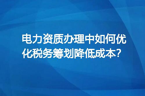 电力资质办理中如何优化税务筹划降低成本？