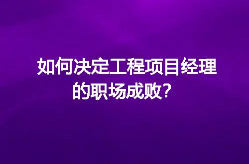 如何决定工程项目经理的职场成败？