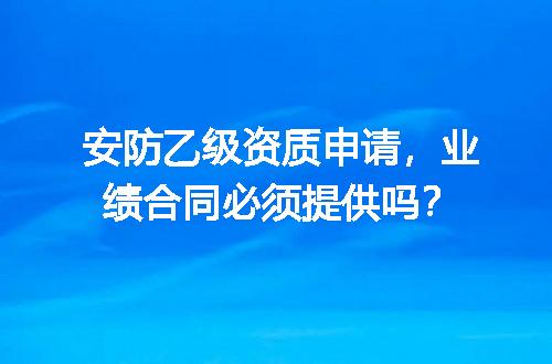 安防乙级资质申请，业绩合同必须提供吗？