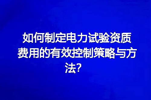 如何制定电力试验资质费用的有效控制策略与方法？