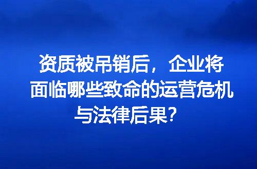 资质被吊销后，企业将面临哪些致命的运营危机与法律后果？